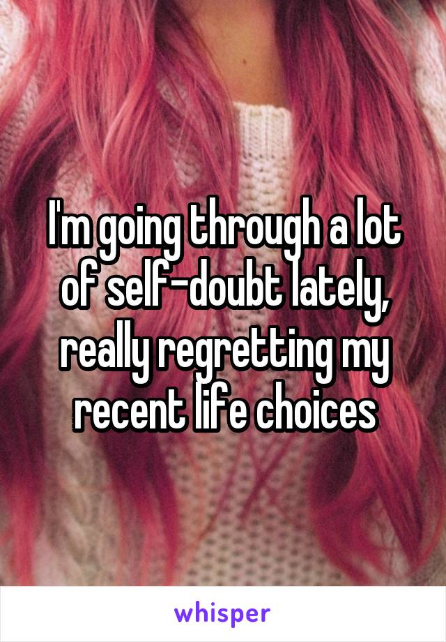 I'm going through a lot of self-doubt lately, really regretting my recent life choices