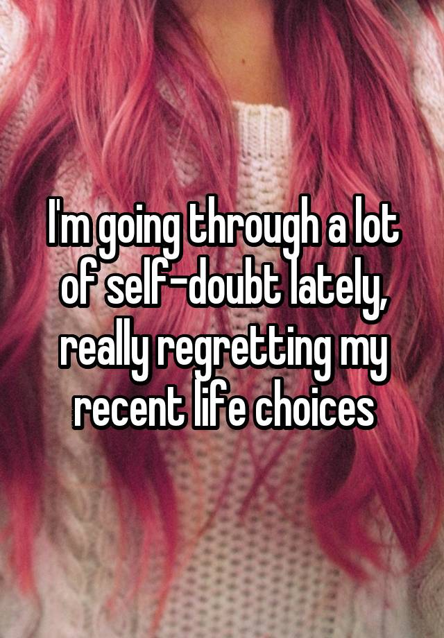 I'm going through a lot of self-doubt lately, really regretting my recent life choices