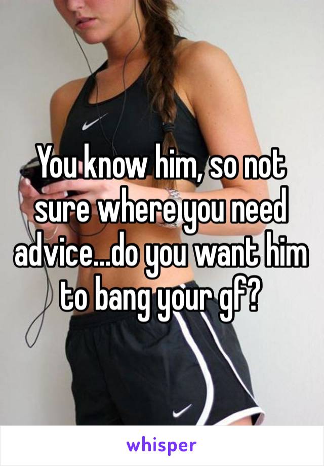 You know him, so not sure where you need advice…do you want him to bang your gf?