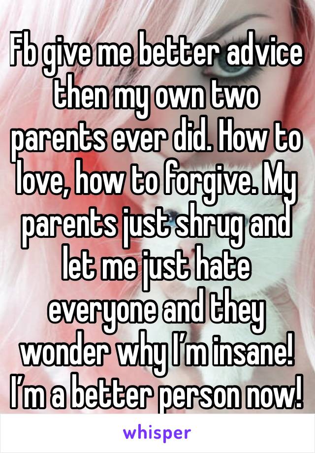 Fb give me better advice then my own two parents ever did. How to love, how to forgive. My parents just shrug and let me just hate everyone and they wonder why I’m insane! I’m a better person now! 