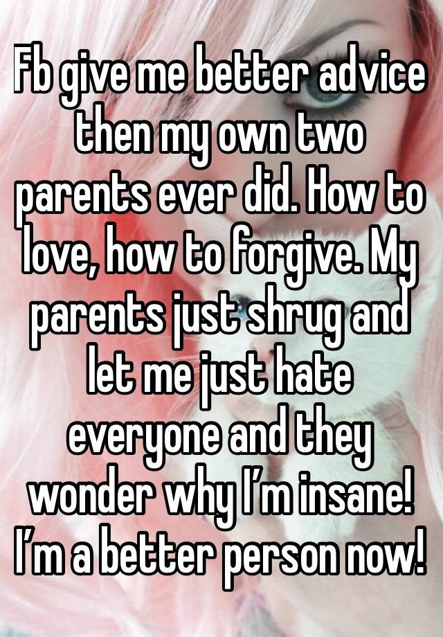 Fb give me better advice then my own two parents ever did. How to love, how to forgive. My parents just shrug and let me just hate everyone and they wonder why I’m insane! I’m a better person now! 