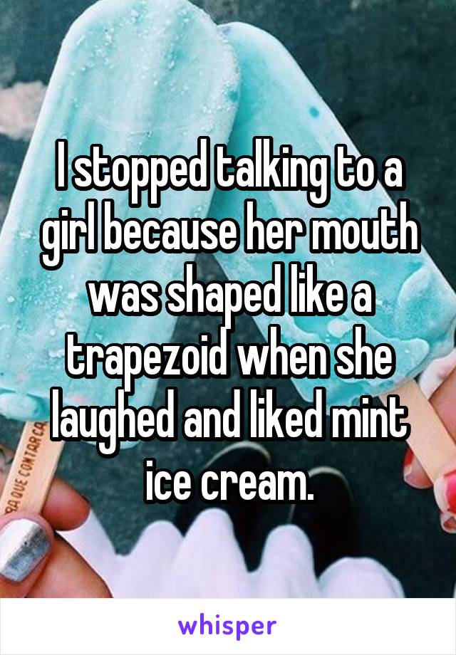 I stopped talking to a girl because her mouth was shaped like a trapezoid when she laughed and liked mint ice cream.