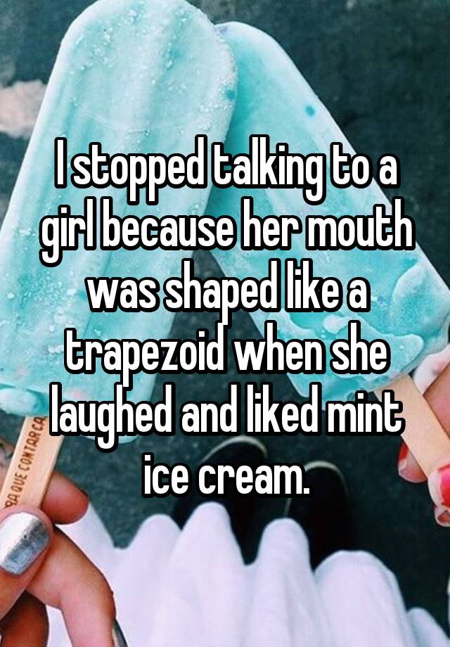 I stopped talking to a girl because her mouth was shaped like a trapezoid when she laughed and liked mint ice cream.