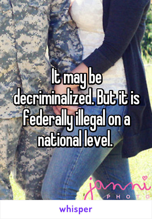 It may be decriminalized. But it is federally illegal on a national level. 