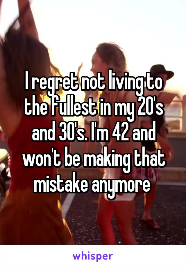 I regret not living to the fullest in my 20's and 30's. I'm 42 and won't be making that mistake anymore 