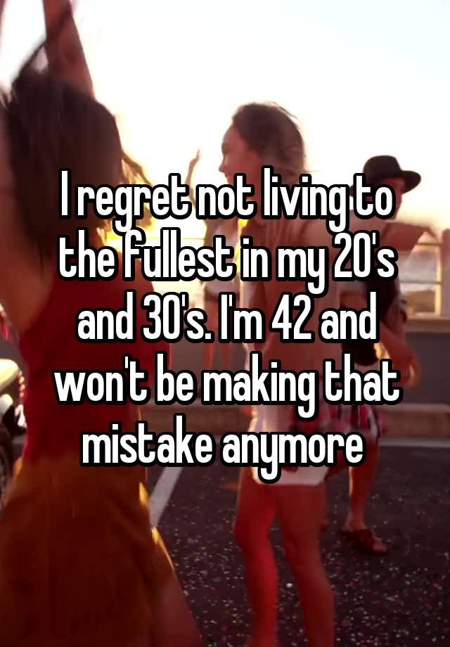 I regret not living to the fullest in my 20's and 30's. I'm 42 and won't be making that mistake anymore 