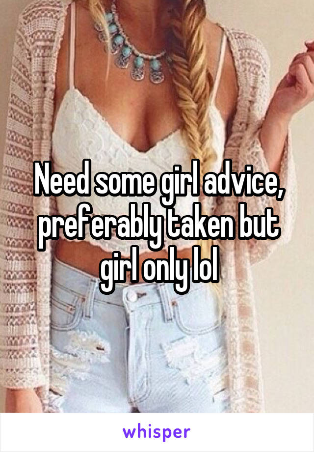 Need some girl advice, preferably taken but girl only lol