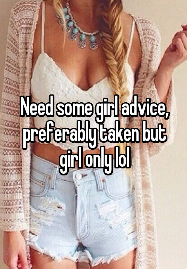 Need some girl advice, preferably taken but girl only lol