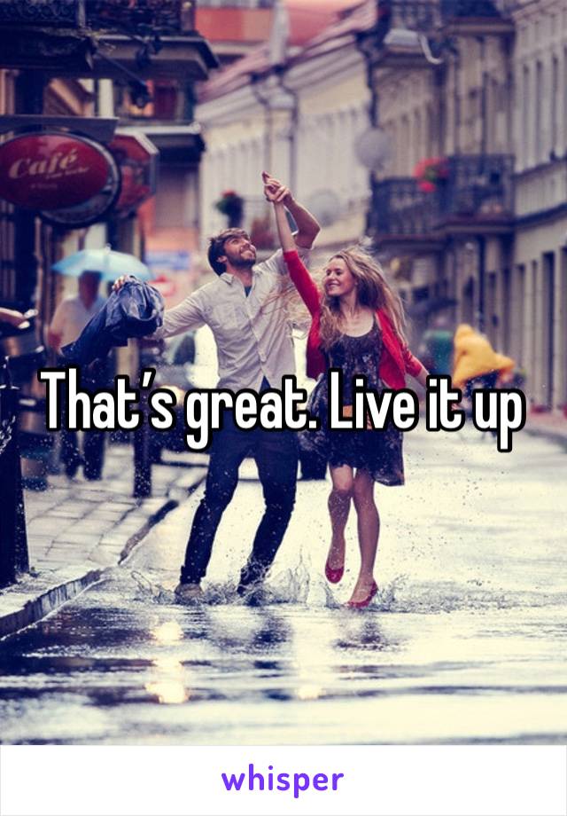 That’s great. Live it up