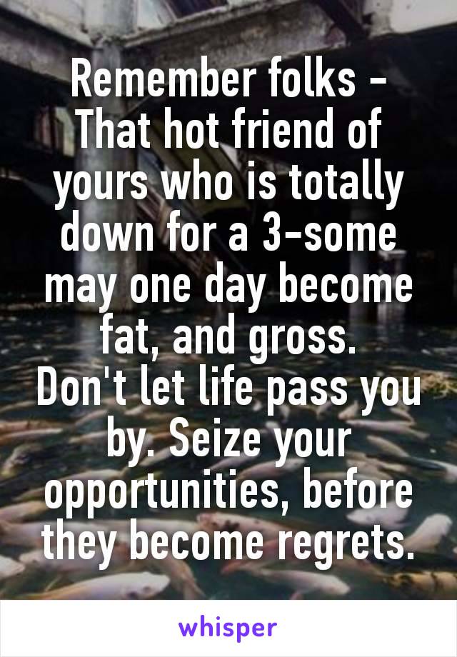 Remember folks -
That hοt friend of yours who is totally down for a 3-sοmе may one day become fаt, and grοss.
Don't let life pass you by. Seize your opportunities, before they become regrets.