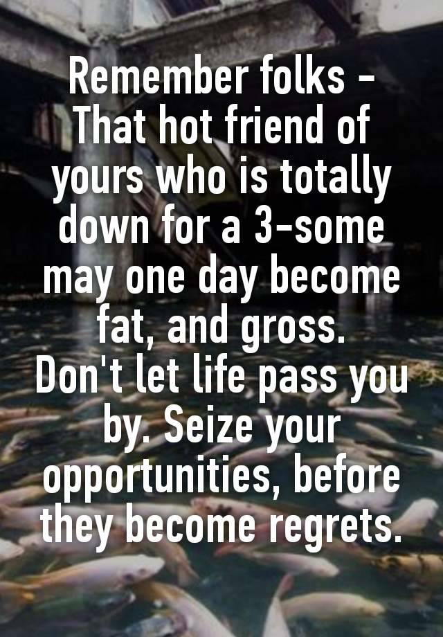 Remember folks -
That hοt friend of yours who is totally down for a 3-sοmе may one day become fаt, and grοss.
Don't let life pass you by. Seize your opportunities, before they become regrets.