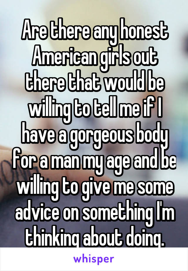 Are there any honest American girls out there that would be willing to tell me if I have a gorgeous body for a man my age and be willing to give me some advice on something I'm thinking about doing.