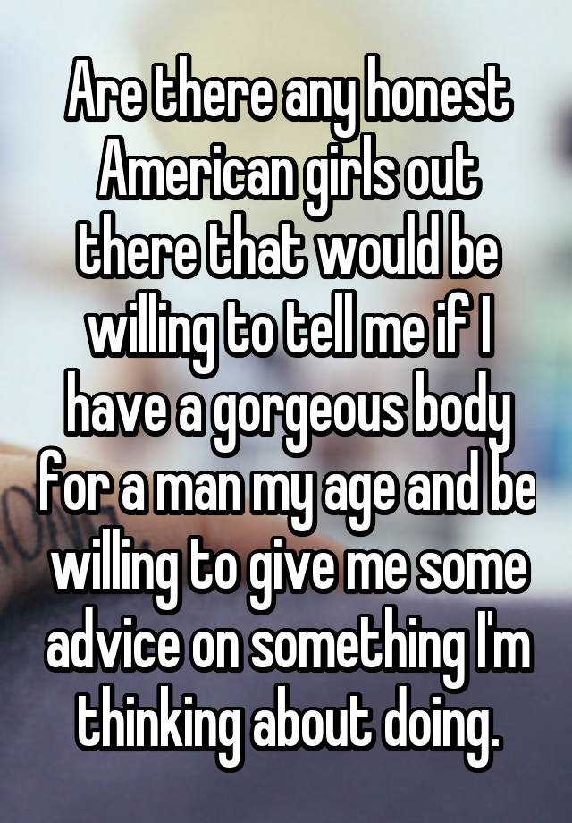 Are there any honest American girls out there that would be willing to tell me if I have a gorgeous body for a man my age and be willing to give me some advice on something I'm thinking about doing.