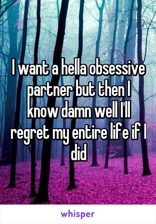 I want a hella obsessive partner but then I know damn well I'll regret my entire life if I did