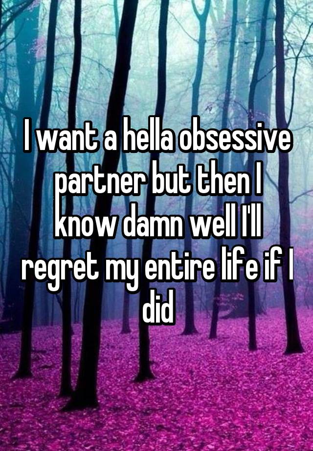 I want a hella obsessive partner but then I know damn well I'll regret my entire life if I did