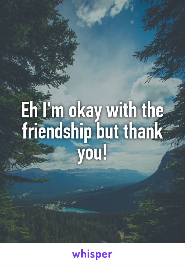 Eh I'm okay with the friendship but thank you!