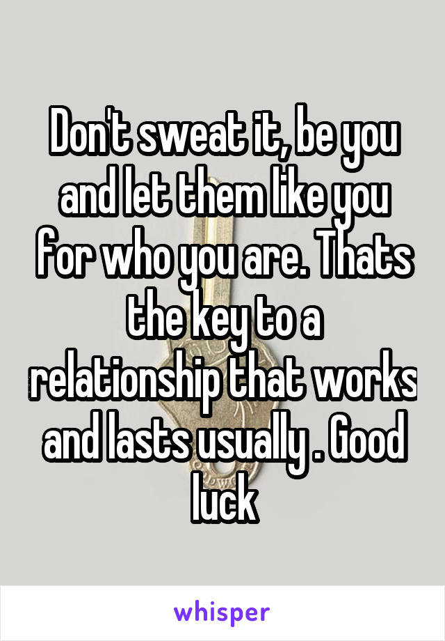 Don't sweat it, be you and let them like you for who you are. Thats the key to a relationship that works and lasts usually . Good luck