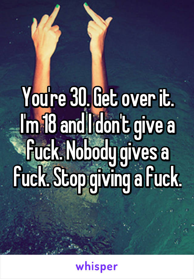 You're 30. Get over it. I'm 18 and I don't give a fuck. Nobody gives a fuck. Stop giving a fuck.