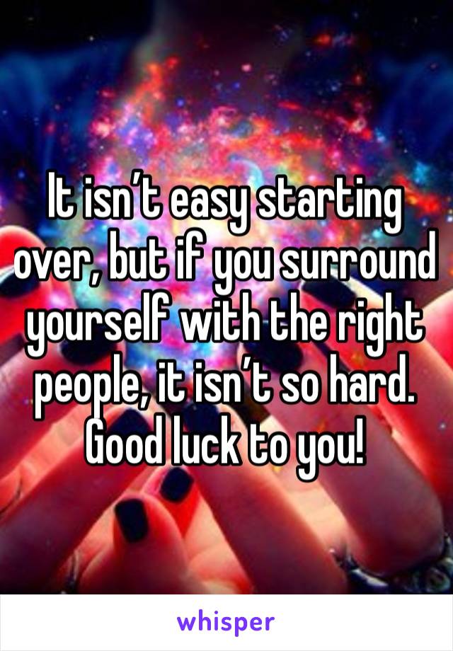 It isn’t easy starting over, but if you surround yourself with the right people, it isn’t so hard. Good luck to you! 