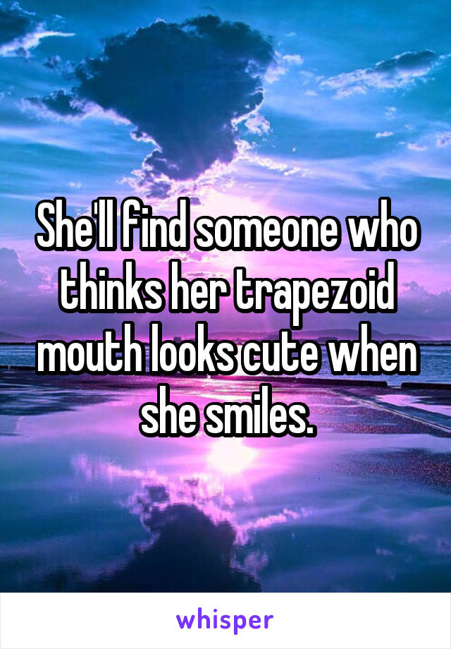 She'll find someone who thinks her trapezoid mouth looks cute when she smiles.