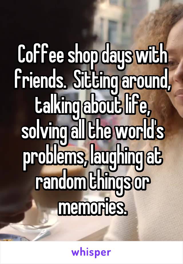 Coffee shop days with friends.  Sitting around, talking about life, solving all the world's problems, laughing at random things or memories.