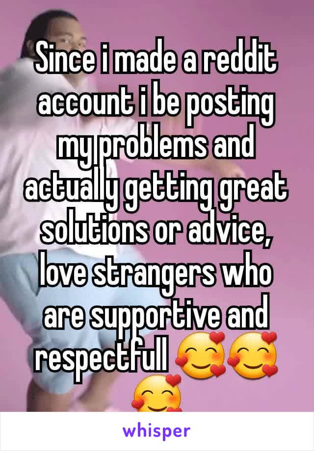 Since i made a reddit account i be posting my problems and actually getting great solutions or advice, love strangers who are supportive and respectfull 🥰🥰🥰