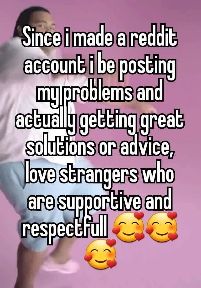 Since i made a reddit account i be posting my problems and actually getting great solutions or advice, love strangers who are supportive and respectfull 🥰🥰🥰