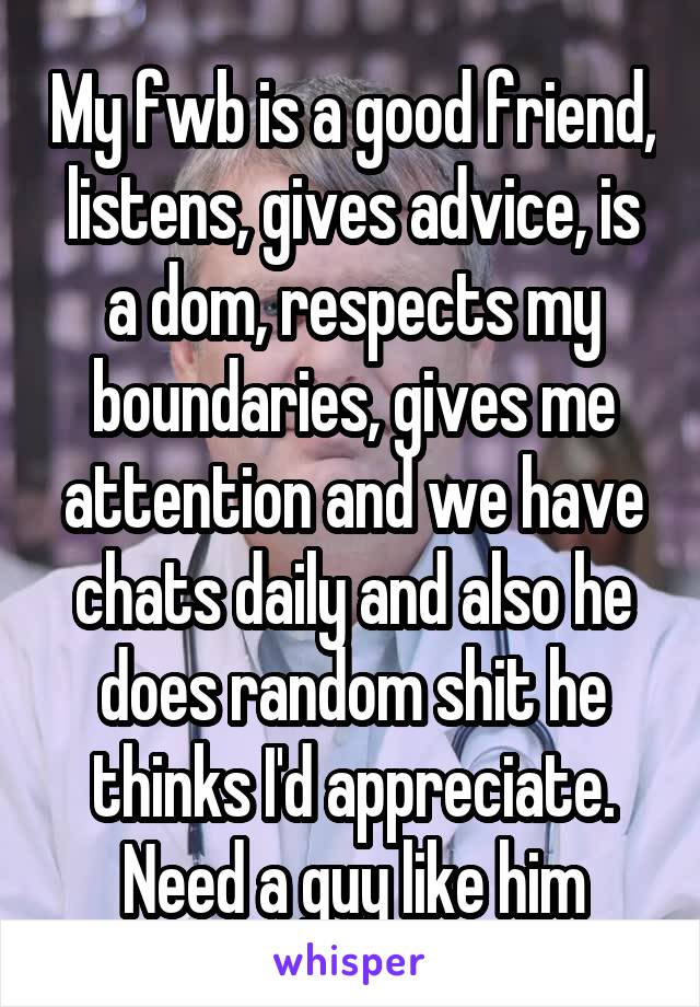 My fwb is a good friend, listens, gives advice, is a dom, respects my boundaries, gives me attention and we have chats daily and also he does random shit he thinks I'd appreciate. Need a guy like him