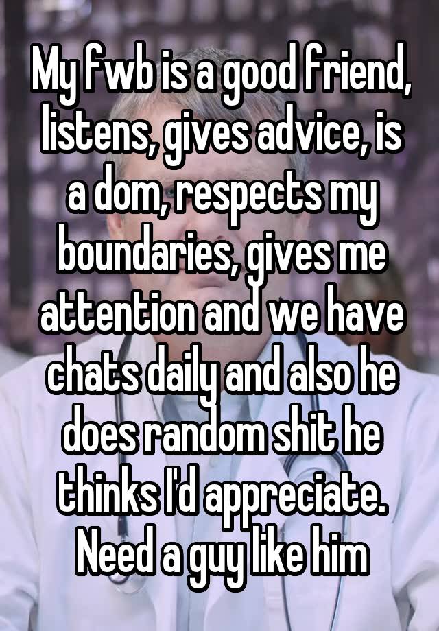 My fwb is a good friend, listens, gives advice, is a dom, respects my boundaries, gives me attention and we have chats daily and also he does random shit he thinks I'd appreciate. Need a guy like him