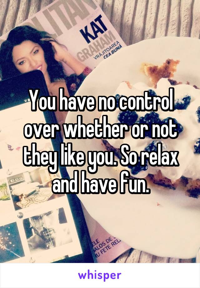 You have no control over whether or not they like you. So relax and have fun.