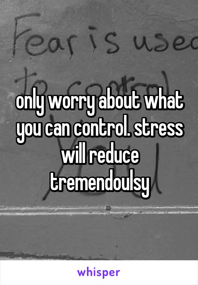 only worry about what you can control. stress will reduce tremendoulsy