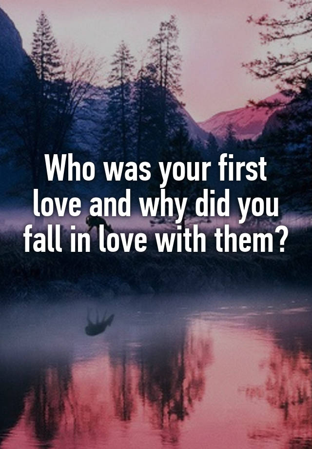 Who was your first love and why did you fall in love with them? 