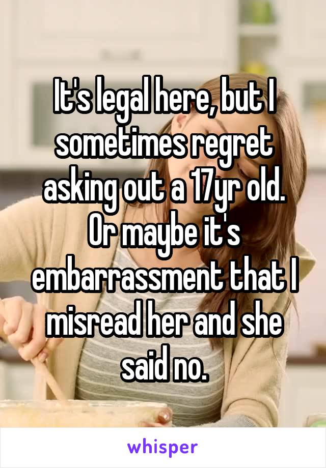 It's legal here, but I sometimes regret asking out a 17yr old.
Or maybe it's embarrassment that I misread her and she said no.