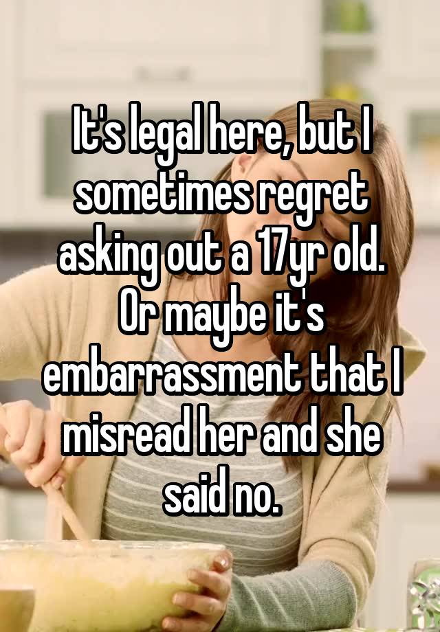 It's legal here, but I sometimes regret asking out a 17yr old.
Or maybe it's embarrassment that I misread her and she said no.