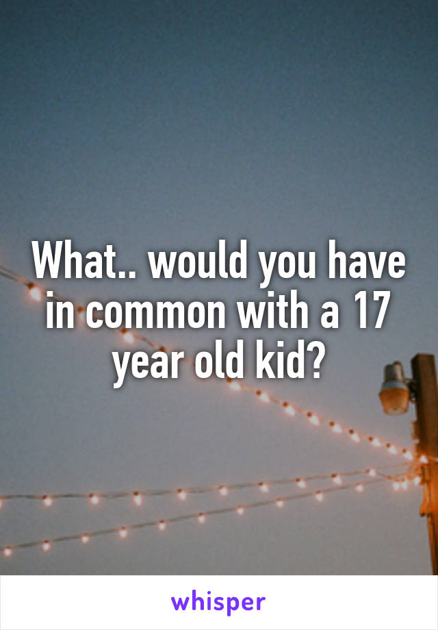 What.. would you have in common with a 17 year old kid?