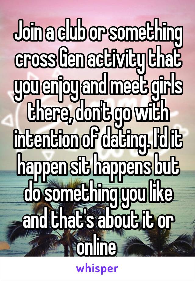 Join a club or something cross Gen activity that you enjoy and meet girls there, don't go with intention of dating. I'd it happen sit happens but do something you like and that's about it or online 