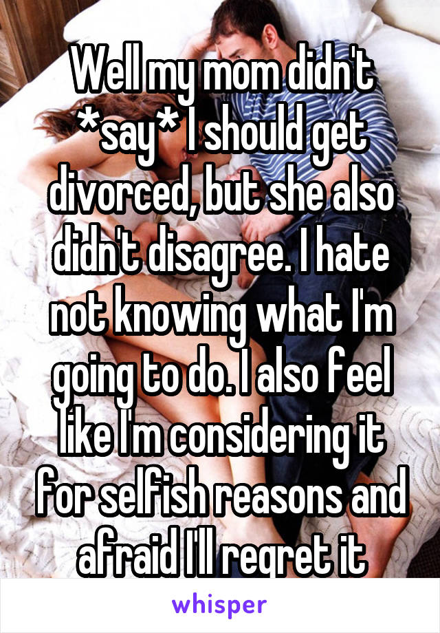 Well my mom didn't *say* I should get divorced, but she also didn't disagree. I hate not knowing what I'm going to do. I also feel like I'm considering it for selfish reasons and afraid I'll regret it