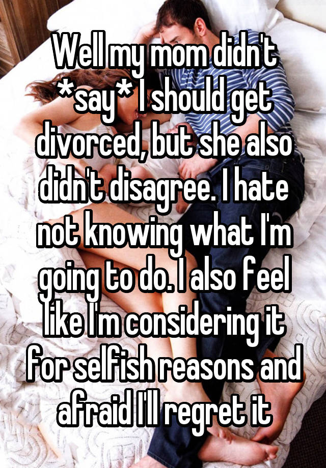 Well my mom didn't *say* I should get divorced, but she also didn't disagree. I hate not knowing what I'm going to do. I also feel like I'm considering it for selfish reasons and afraid I'll regret it