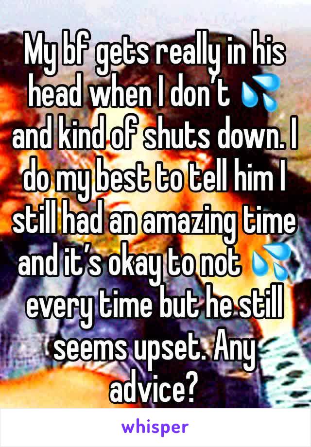 My bf gets really in his head when I don’t 💦 and kind of shuts down. I do my best to tell him I still had an amazing time and it’s okay to not 💦 every time but he still seems upset. Any advice?