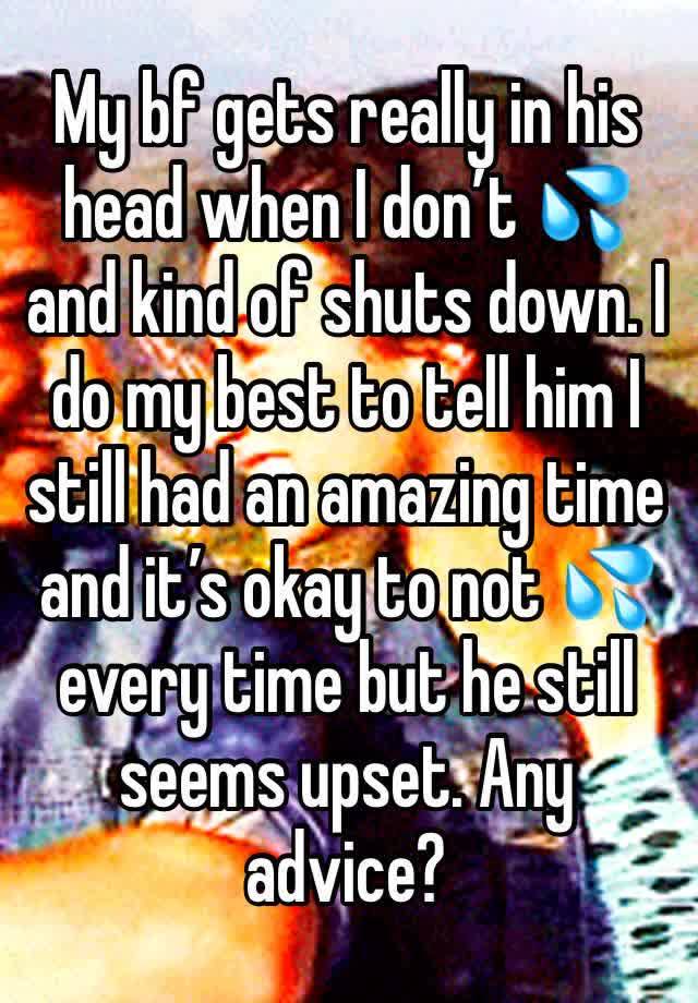 My bf gets really in his head when I don’t 💦 and kind of shuts down. I do my best to tell him I still had an amazing time and it’s okay to not 💦 every time but he still seems upset. Any advice?