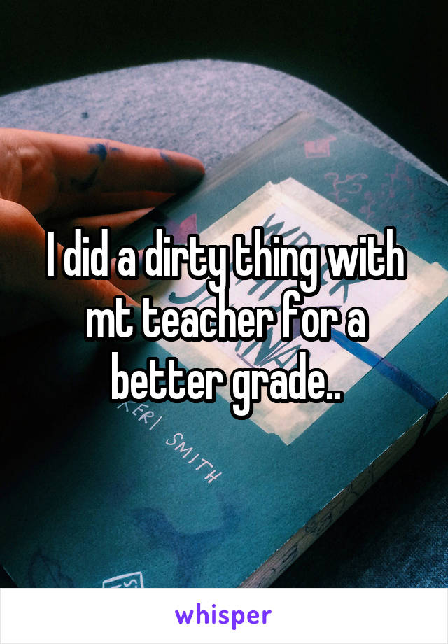 I did a dirty thing with mt teacher for a better grade..