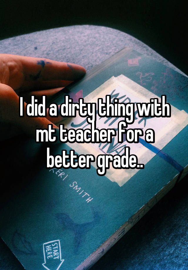 I did a dirty thing with mt teacher for a better grade..