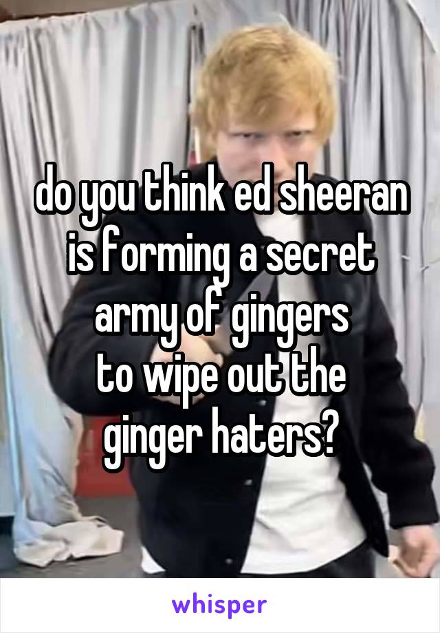 do you think ed sheeran is forming a secret army of gingers
 to wipe out the 
ginger haters?