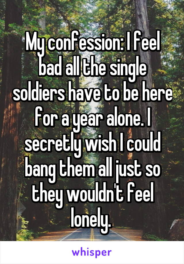 My confession: I feel bad all the single soldiers have to be here for a year alone. I secretly wish I could bang them all just so they wouldn't feel lonely. 