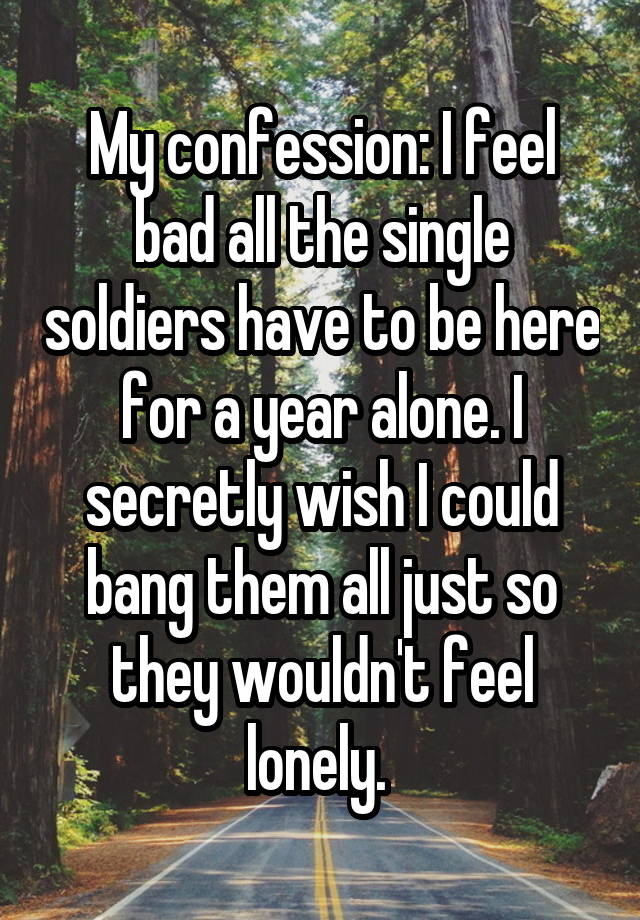 My confession: I feel bad all the single soldiers have to be here for a year alone. I secretly wish I could bang them all just so they wouldn't feel lonely. 