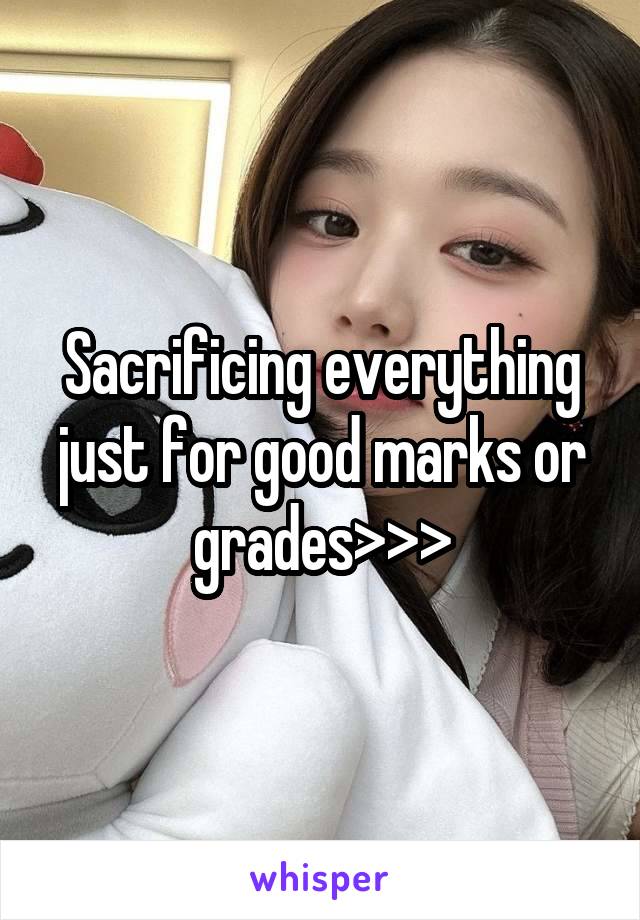 Sacrificing everything just for good marks or grades>>>