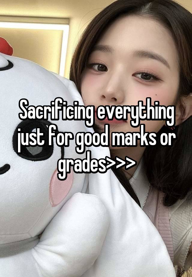 Sacrificing everything just for good marks or grades>>>