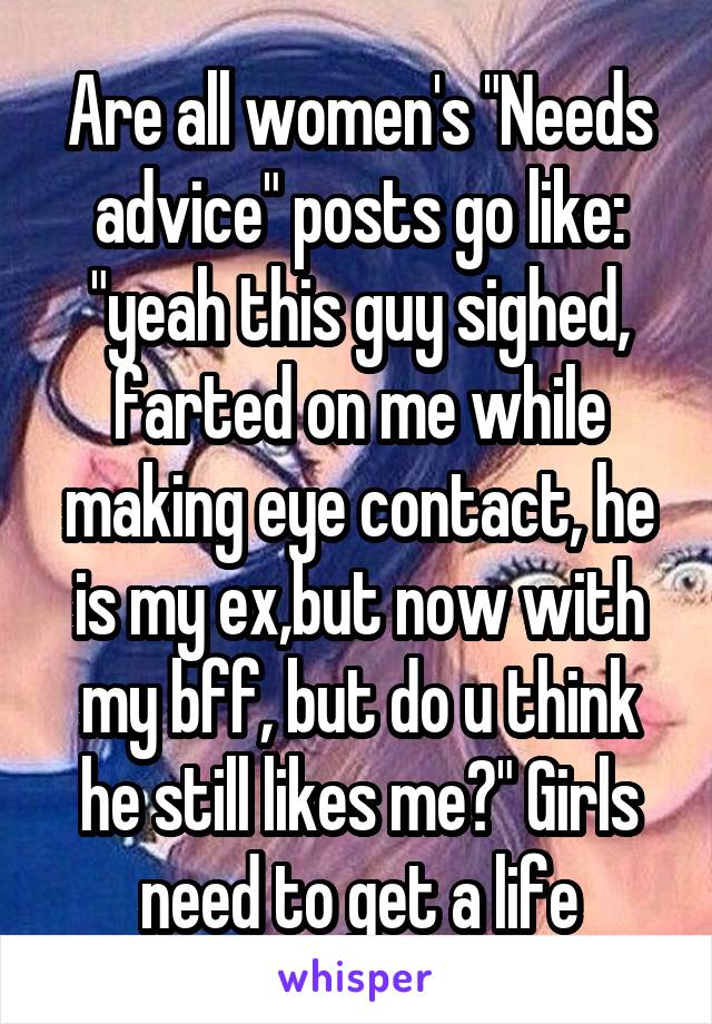 Are all women's "Needs advice" posts go like: "yeah this guy sighed, farted on me while making eye contact, he is my ex,but now with my bff, but do u think he still likes me?" Girls need to get a life