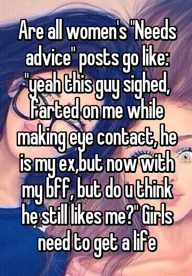 Are all women's "Needs advice" posts go like: "yeah this guy sighed, farted on me while making eye contact, he is my ex,but now with my bff, but do u think he still likes me?" Girls need to get a life