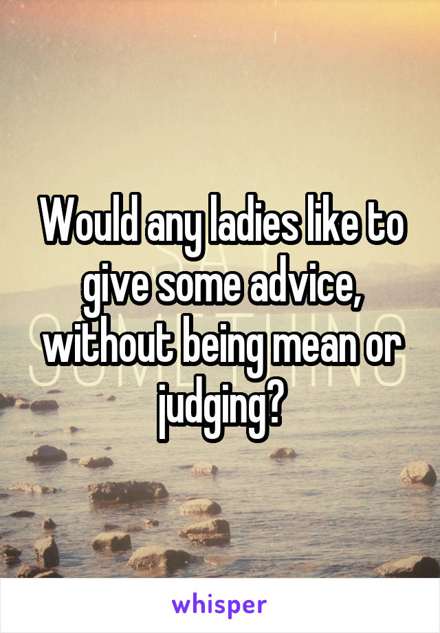 Would any ladies like to give some advice, without being mean or judging?